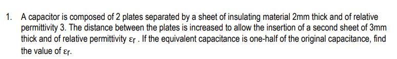 1. A capacitor is composed of 2 plates separated by a sheet of insulating material 2mm thick and of relative
permittivity 3. The distance between the plates is increased to allow the insertion of a second sheet of 3mm
thick and of relative permittivity ɛr . If the equivalent capacitance is one-half of the original capacitance, find
the value of ɛr.
