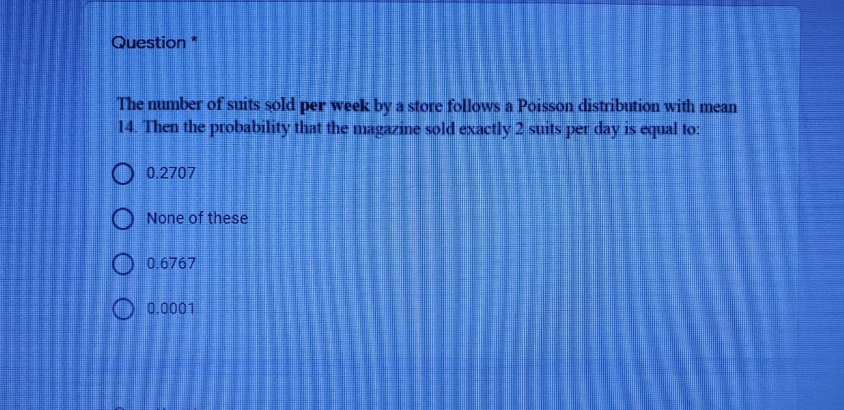 Question
The number of suits sold per week by a store follows a Poisson distribution with mean
14. Then the probability that the magazine sold exactly 2 suits per day is equal fo
O 0.2707
O None of these
O 0 6767
O 0.0001
