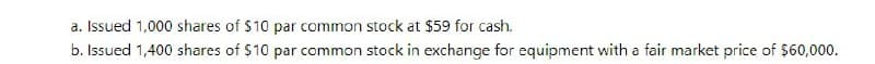 a. Issued 1,000 shares of $10 par common stock at $59 for cash.
b. Issued 1,400 shares of $10 par common stock in exchange for equipment with a fair market price of $60,000.