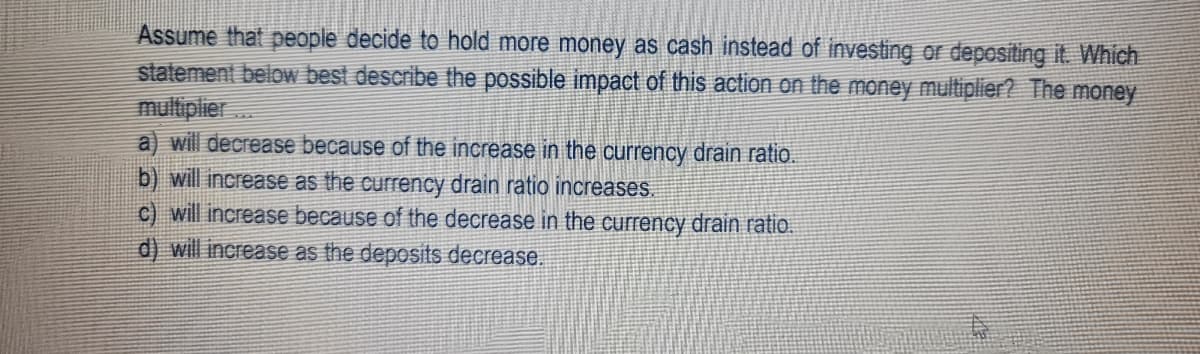 Assume that people decide to hold more money as cash instead of investing or depositing it. Which
statement below best describe the possible impact of this action on the money multiplier? The money
multiplier...
a) will decrease because of the increase in the currency drain ratio.
b) will increase as the currency drain ratio increases.
c) will increase because of the decrease in the currency drain ratio.
d) will increase as the deposits decrease.
