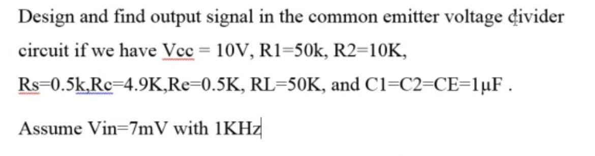Design and find output signal in the common emitter voltage divider
circuit if we have Vcc = 10V, R1=50k, R2=10K,
Rs=0.5k,Rc=4.9K,Re=0.5K, RL=50K, and C1=C2=CE=1µF.
Assume Vin=7mV with 1KHZ
