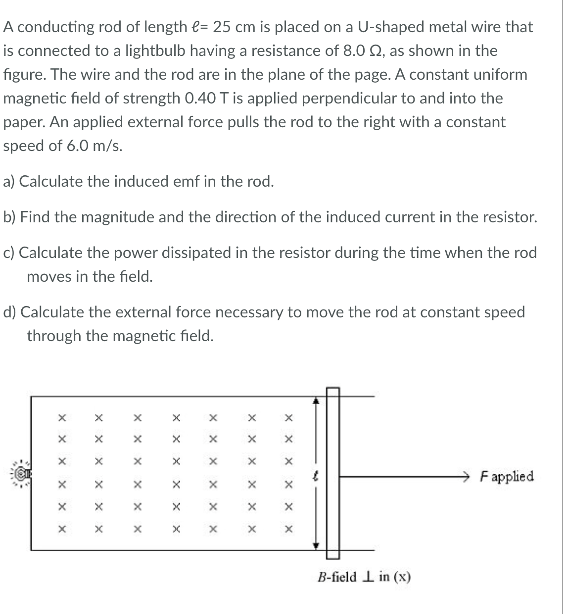 A conducting rod of length = 25 cm is placed on a U-shaped metal wire that
is connected to a lightbulb having a resistance of 8.0 2, as shown in the
figure. The wire and the rod are in the plane of the page. A constant uniform
magnetic field of strength 0.40 T is applied perpendicular to and into the
paper. An applied external force pulls the rod to the right with a constant
speed of 6.0 m/s.
a) Calculate the induced emf in the rod.
b) Find the magnitude and the direction of the induced current in the resistor.
c) Calculate the power dissipated in the resistor during the time when the rod
moves in the field.
d) Calculate the external force necessary to move the rod at constant speed
through the magnetic field.
X
X
X
X
X
X
X X
X
X
X
X
X
X
X
X
X
X
X
X
X
X
X
X
X
X
X
X
X
X
X
X
X
X
X
X
X
X
X
X
B-field in (x)
F applied