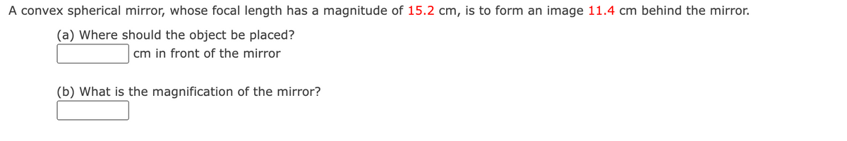 A convex spherical mirror, whose focal length has a magnitude of 15.2 cm, is to form an image 11.4 cm behind the mirror.
(a) Where should the object be placed?
cm in front of the mirror
(b) What is the magnification of the mirror?