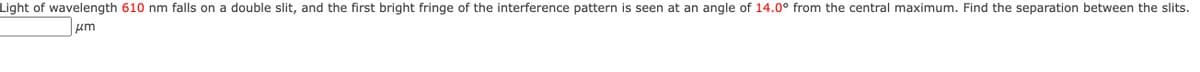 Light of wavelength 610 nm falls on a double slit, and the first bright fringe of the interference pattern is seen at an angle of 14.0° from the central maximum. Find the separation between the slits.
um