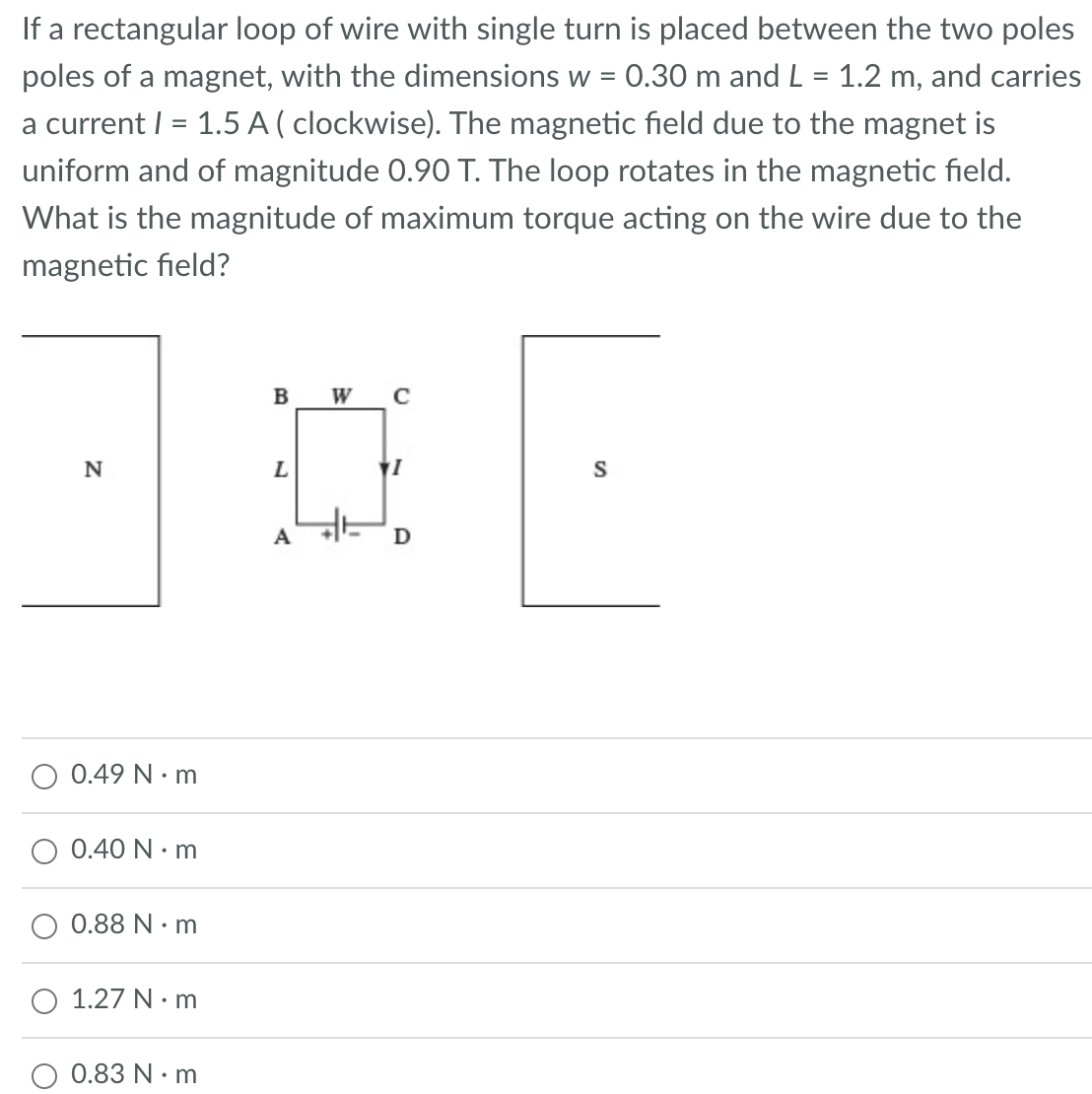 If a rectangular loop of wire with single turn is placed between the two poles
poles of a magnet, with the dimensions w = 0.30 m and L = 1.2 m, and carries
a current I = 1.5 A ( clockwise). The magnetic field due to the magnet is
uniform and of magnitude 0.90 T. The loop rotates in the magnetic field.
What is the magnitude of maximum torque acting on the wire due to the
magnetic field?
N
O 0.49 N.m
0.40 Nm
0.88 Nm
1.27 N.m
0.83 N•m
B W с
L
A
1
D
S