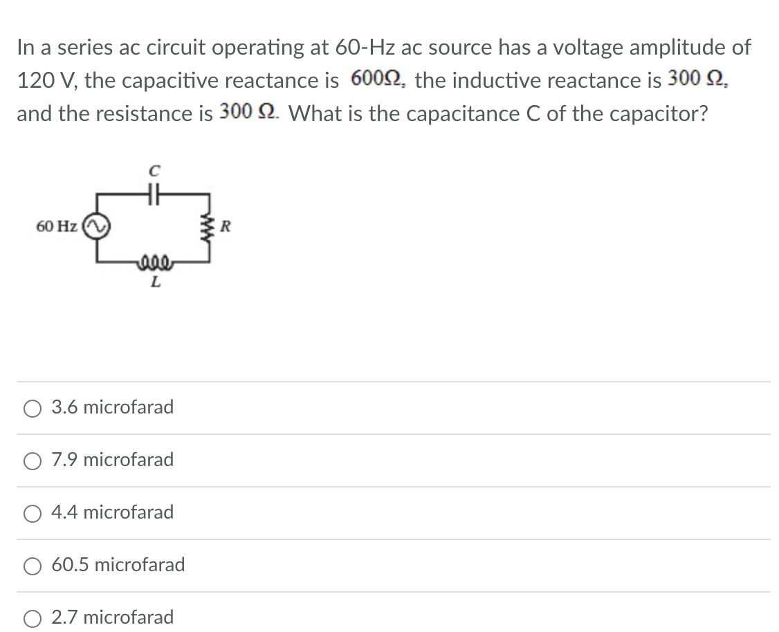 In a series ac circuit operating at 60-Hz ac source has a voltage amplitude of
120 V, the capacitive reactance is 60092, the inductive reactance is 300 2,
and the resistance is 300 2. What is the capacitance C of the capacitor?
60 Hz
с
real
L
3.6 microfarad
7.9 microfarad
4.4 microfarad
60.5 microfarad
O 2.7 microfarad
R