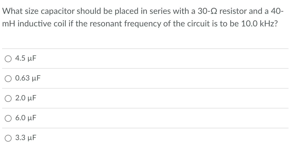What size capacitor should be placed in series with a 30- resistor and a 40-
mH inductive coil if the resonant frequency of the circuit is to be 10.0 kHz?
4.5 μF
0.63 μF
2.0 μF
6.0 μF
3.3 μF