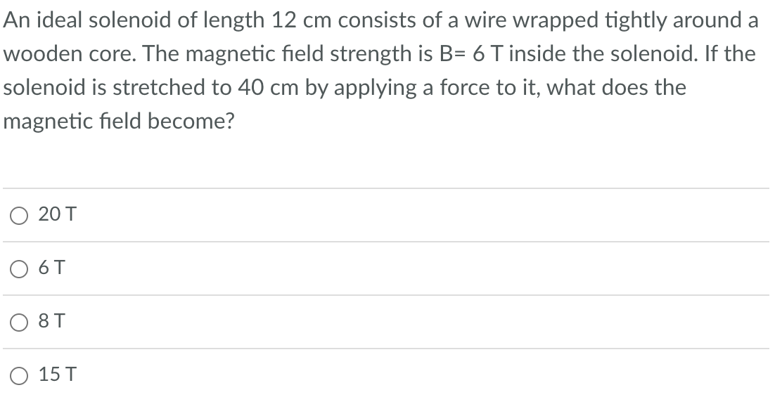 An ideal solenoid of length 12 cm consists of a wire wrapped tightly around a
wooden core. The magnetic field strength is B= 6 T inside the solenoid. If the
solenoid is stretched to 40 cm by applying a force to it, what does the
magnetic field become?
20 T
6 T
08T
O 15 T