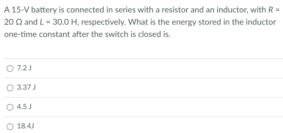 A 15-V battery is connected in series with a resistor and an inductor, with R =
20 22 and L = 30.0 H, respectively. What is the energy stored in the inductor
one-time constant after the switch is closed is.
O 7.2 J
3.37 J
4.5 J
O 18.4J