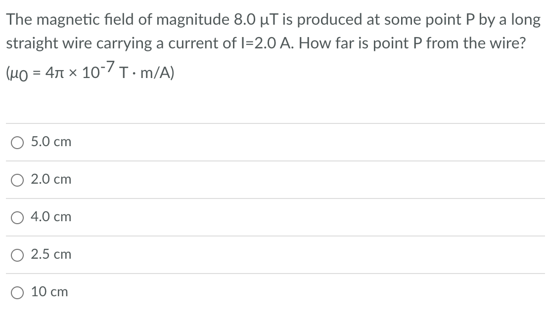 The magnetic field of magnitude 8.0 µT is produced at some point P by a long
straight wire carrying a current of I=2.0 A. How far is point P from the wire?
(μ = 4 x 10-7 T.•m/A)
5.0 cm
2.0 cm
4.0 cm
2.5 cm
10 cm