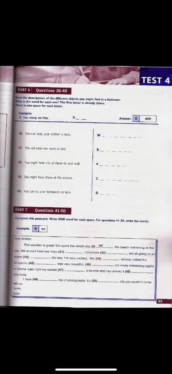 TEST 4
PART 6
Questions 36-40
Read the descriptions of the different objects you might find in a bedroom.
hat is the word for each one? The first letter is already there.
ere is one space for each letter.
Example:
O You sleep on this.
Answer: 0
BED
36. You can keep your clothes in here.
37. This will keep you warm in bed.
38. You might have one of these on your wall.
39. You might have these at the window.
40. You can do your homework on here.
D.
PART 7
Questions 41-50
Complete this postcard. Write ONE word for each space. For questions 41-50, write the words.
Example:
0 on
Dear Amber.
The weather is great! We spent the whole day (0)
on
the beach swimming in the
seu. We arrived here two days (41)
Tomorrow (42)
**. are all going to an
island (43)
the day. I'm very excited. We (44) .......... already visited the
Acropolis; (45)........... was very beautiful. (46)
are many interesting sights
in Athens. Last night we walked (47)
a taverna and had dinner; it (48)
very busy.
I have (49) ............ lots of photographs. It's (50) ...
pity you couldn't come
with Lus.
Love,
Katie
65
