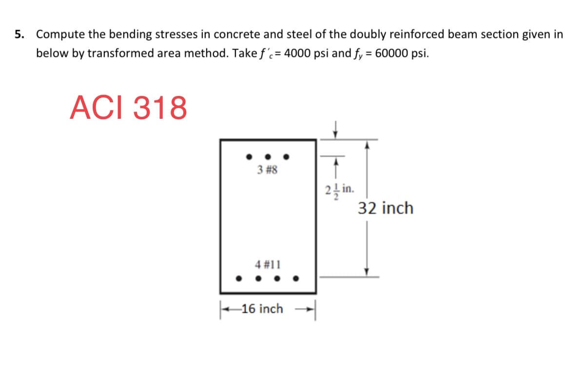 5. Compute the bending stresses in concrete and steel of the doubly reinforced beam section given in
below by transformed area method. Take f'= 4000 psi and fy = 60000 psi.
ACI 318
3 #8
2 in.
32 inch
4 #11
16 inch -
