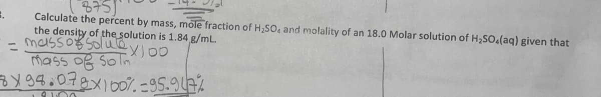 3751
Calculate the percent by mass, mole fraction of H₂SO4 and molality of an 18.0 Molar solution of H₂SO4(aq) given that
the density of the solution is 1.84 g/mL.
mass of solule,
X) 00
mass of som
7x98.078x100%-95.947%
3.
=
3100