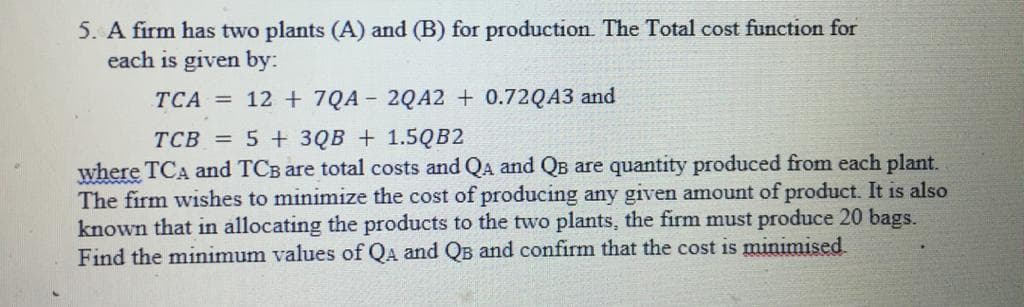 5. A firm has two plants (A) and (B) for production. The Total cost function for
each is given by:
TCA = 12 + 7QA - 2QA2 + 0.72QA3 and
TCB = 5 + 3QB + 1.5QB2
where TCA and TCB are total costs and QA and QB are quantity produced from each plant.
The firm wishes to minimize the cost of producing any given amount of product. It is also
known that in allocating the products to the two plants, the firm must produce 20 bags.
Find the minimum values of QA and QB and confirm that the cost is minimised
