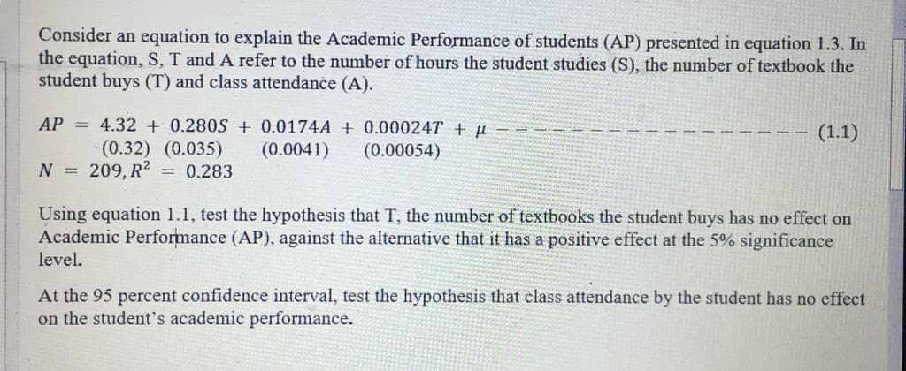 Consider an equation to explain the Academic Performance of students (AP) presented in equation 1.3. In
the equation, S, T and A refer to the number of hours the student studies (S), the number of textbook the
student buys (T) and class attendance (A).
AP = 4.32 + 0.280S + 0.0174A + 0.00024T + µ
(1.1)
(0.32) (0.035)
(0.0041)
(0.00054)
N =
209, R2
= 0.283
Using equation 1.1, test the hypothesis that T, the number of textbooks the student buys has no effect on
Academic Performance (AP), against the alternative that it has a positive effect at the 5% significance
level.
At the 95 percent confidence interval, test the hypothesis that class attendance by the student has no effect
on the student's academic performance.
