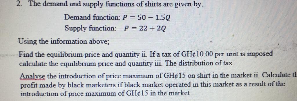 2. The demand and supply functions of shirts are given by;
Demand function: P = 50 - 1.5Q
Supply function: P = 22 + 2Q
Using the information above;
Find the equilibrium price and quantity ii. If a tax of GH¢ 10.00 per unit is imposed
calculate the equilibrium price and quantity iii. The distribution of tax
Analyse the introduction of price maximum of GH¢15 on shirt in the market ii. Calculate th
profit made by black marketers if black market operated in this market as a result of the
introduction of price maximum of GH¢ 15 in the market
