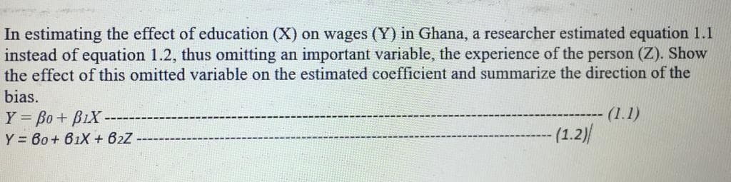 In estimating the effect of education (X) on wages (Y) in Ghana, a researcher estimated equation 1.1
instead of equation 1.2, thus omitting an important variable, the experience of the person (Z). Show
the effect of this omitted variable on the estimated coefficient and summarize the direction of the
bias.
(1.1)
Y = Bo + BiX
Y = 60+ 61X + 62Z
-(1.2)/
