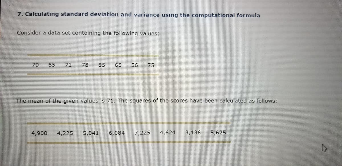 7. Calculating standard deviation and variance using the computational formula
Consider a data set containing the following values:
70
65
71
78
85
68
56
75
The mean of the given values is 71. The squares of the scores have been calculated as follows:
4,900
4,225
5,041
6,084
7,225
4,624
3,136
5,625
