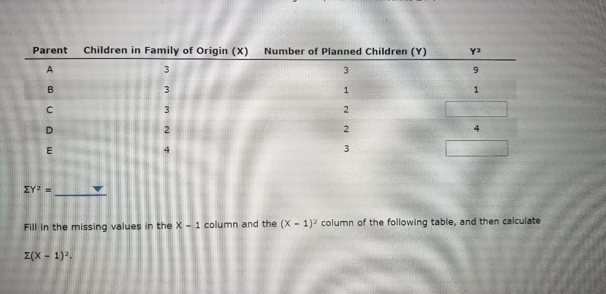 Parent
Children in Family of Origin (X)
Number of Planned Children (Y)
Y2
A
3
6.
1
2
4
ΣΥ2
Fill in the missing values in the X - 1 column and the (X - 1)2 column of the following table, and then calculate
E(X - 1).
