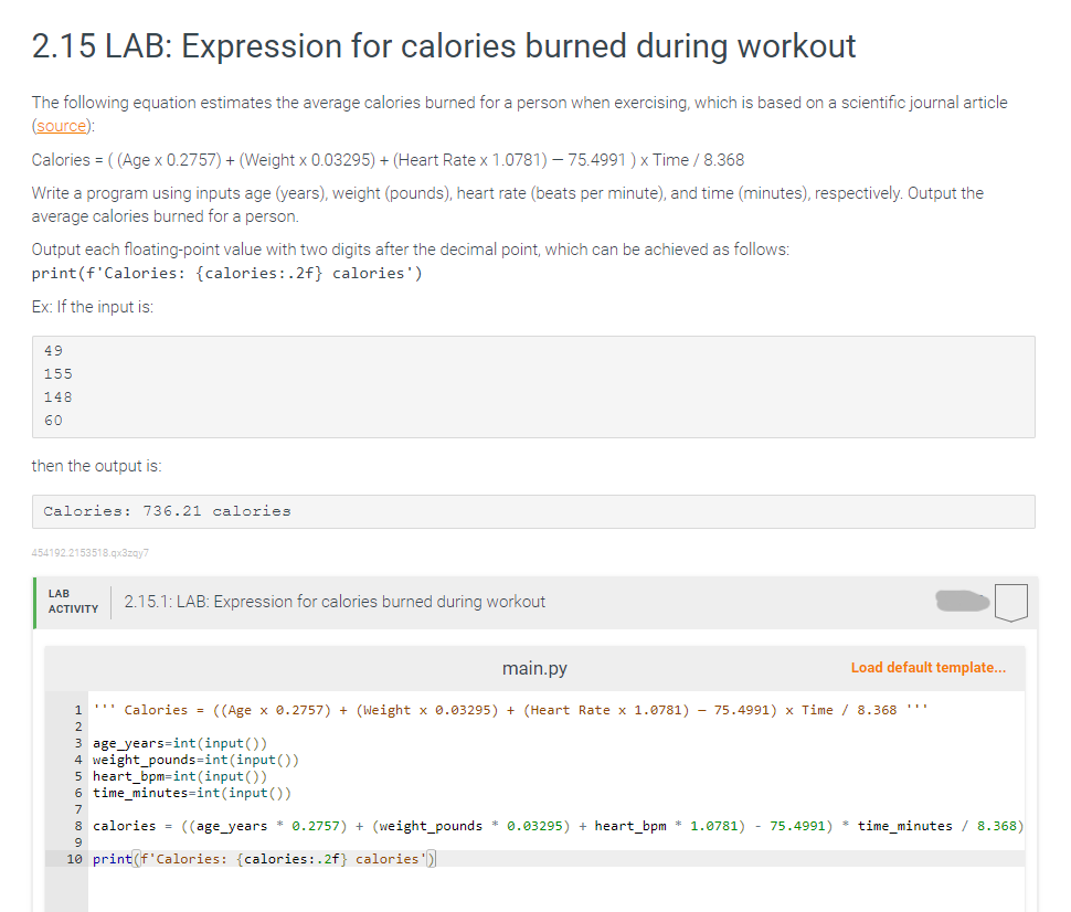 2.15 LAB: Expression for calories burned during workout
The following equation estimates the average calories burned for a person when exercising, which is based on a scientific journal article
(source):
Calories = ((Age x 0.2757) + (Weight x 0.03295) + (Heart Rate x 1.0781) - 75.4991) x Time / 8.368
Write a program using inputs age (years), weight (pounds), heart rate (beats per minute), and time (minutes), respectively. Output the
average calories burned for a person.
Output each floating-point value with two digits after the decimal point, which can be achieved as follows:
print (f'Calories: {calories:.2f} calories')
Ex: If the input is:
49
155
148
60
then the output is:
736.21 calories
454192.2153518.qx3zqy7
LAB
ACTIVITY
2.15.1: LAB: Expression for calories burned during workout
main.py
Load default template...
1 *** Calories = ((Age x 0.2757) + (Weight x 0.03295) + (Heart Rate x 1.0781) - 75.4991) x Time / 8.368 ***
3 age years int(input())
4 weight_pounds=int (input())
5 heart_bpm-int(input())
6 time_minutes-int(input())
7
8 calories = ((age_years * 0.2757) + (weight_pounds* 0.03295) + heart_bpm * 1.0781) - 75.4991) * time_minutes
9
10 print (f'Calories: (calories:.2f} calories')
8.368)