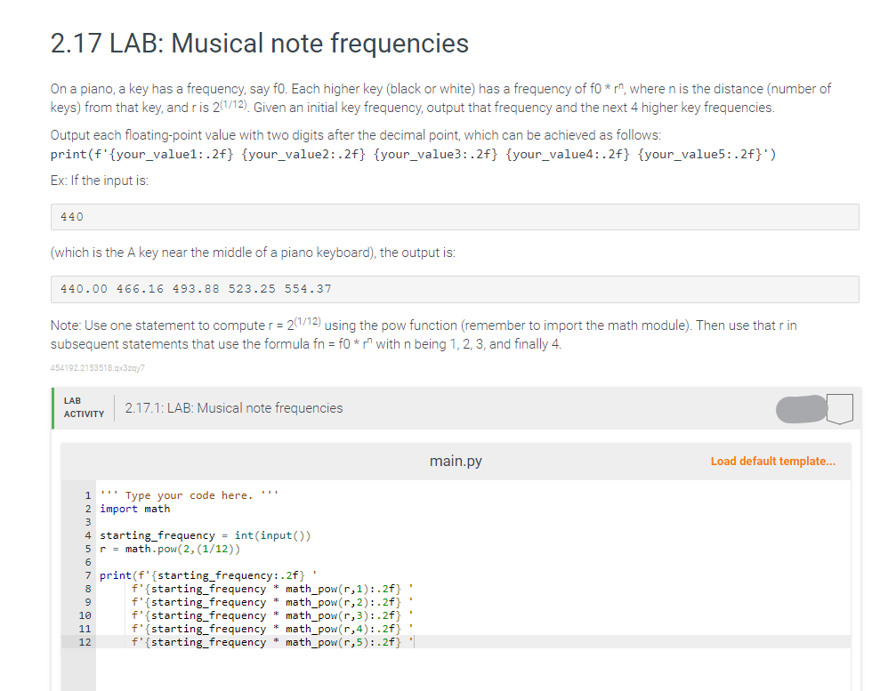 2.17 LAB: Musical note frequencies
On a piano, a key has a frequency, say fo. Each higher key (black or white) has a frequency of fo* rn, where n is the distance (number of
keys) from that key, and r is 2(1/12). Given an initial key frequency, output that frequency and the next 4 higher key frequencies.
Output each floating-point value with two digits after the decimal point, which can be achieved as follows:
print (f' {your_value1: .2f} {your_value2:.2f} {your_value3:.2f} {your_value4: .2f} {your_value5:.2f}')
Ex: If the input is:
440
(which is the A key near the middle of a piano keyboard), the output is:
440.00 466.16 493.88 523.25 554.37
Note: Use one statement to computer = 2(1/12) using the pow function (remember to import the math module). Then use that r in
subsequent statements that use the formula fn = f0 *r" with n being 1, 2, 3, and finally 4.
454192.2153518.qx3zqy7
LAB
ACTIVITY
2.17.1: LAB: Musical note frequencies
1 ''' Type your code here. ***
2 import math
3
4 starting frequency = int(input())
5 r = math.pow(2, (1/12))
6
7 print (f'{starting frequency:.2f}
8
9
10
11
12
f'{starting frequency * math_pow(r,1):.2f} '
f'{starting frequency * math_pow(r,2):.2f}'
f'{starting frequency * math_pow(r,3):.2f}'
f'{starting frequency * math_pow(r,4):.2f} '
f'{starting frequency * math_pow(r,5):.2f}
main.py
Load default template...