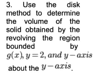 3. Use the disk
method to determine
the volume of the
solid obtained by the
revolving the region
bounded
by
g(x), y=2, and y-axis
about the y-axis