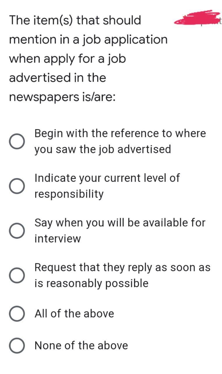 The item(s) that should
mention in a job application
when apply for a job
advertised in the
newspapers is/are:
Begin with the reference to where
you saw the job advertised
Indicate your current level of
responsibility
Say when you will be available for
interview
Request that they reply as soon as
is reasonably possible
All of the above
None of the above