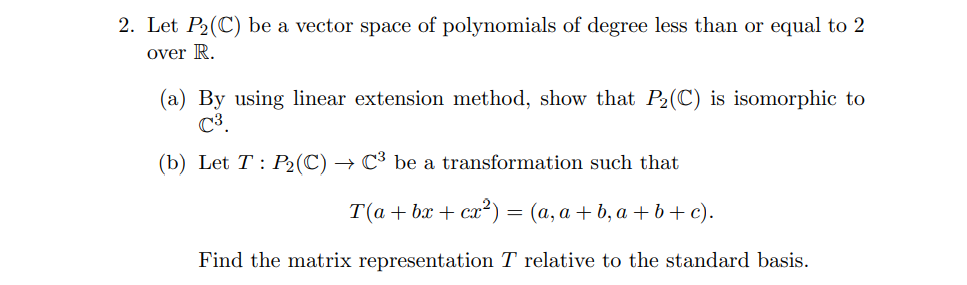 2. Let P2(C) be a vector space of polynomials of degree less than or equal to 2
over R.
(a) By using linear extension method, show that P2(C) is isomorphic to
C3.
(b) Let T : P2(C) → C³ be a transformation such that
T(а+ bx + сa?) — (а, а + b, а +ь+ c).
=
Find the matrix representation T relative to the standard basis.
