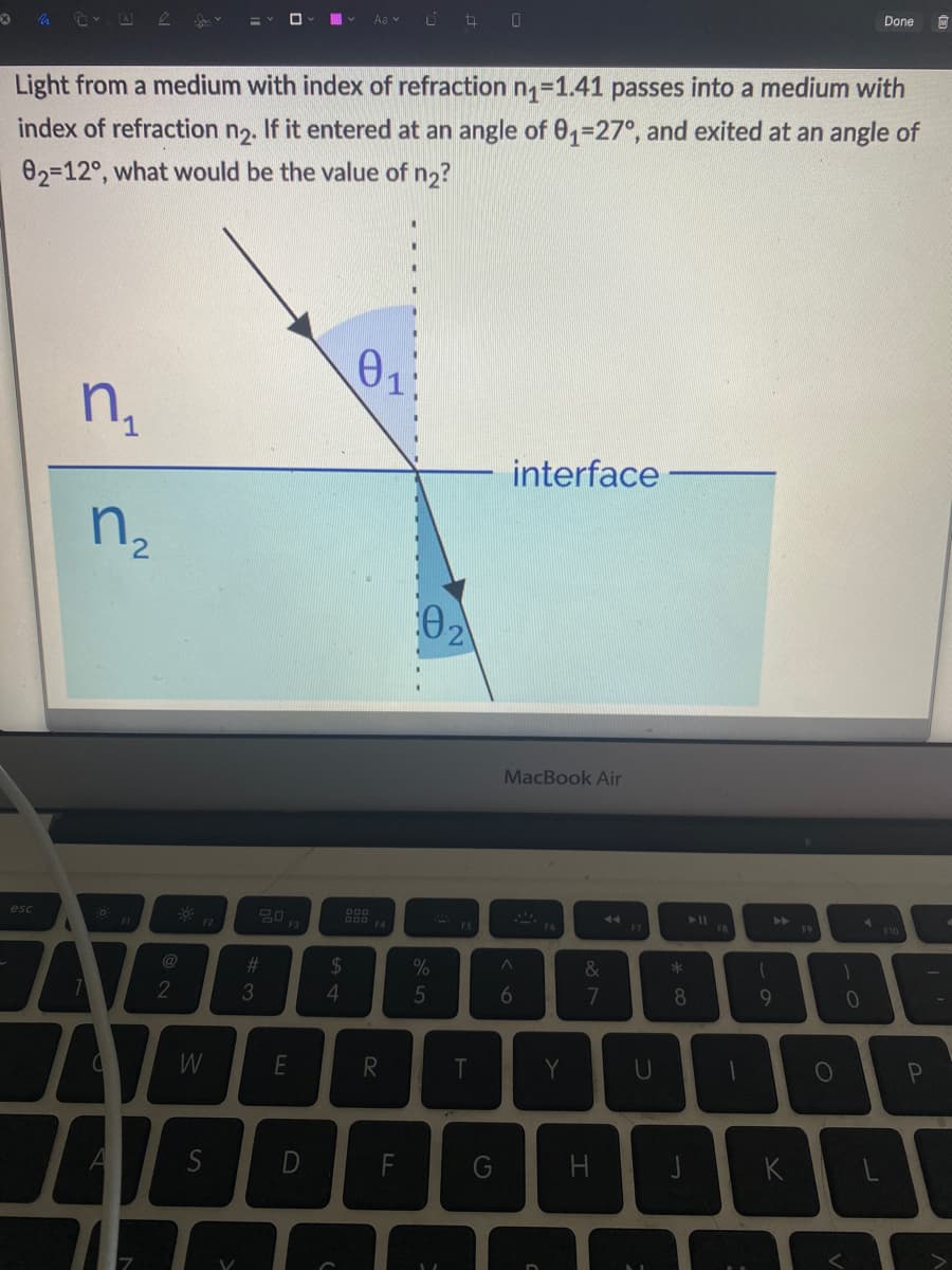 X
esc
n₁
Light from a medium with index of refraction n₁=1.41 passes into a medium with
index of refraction n₂.
If it entered at an angle of 01-27°, and exited at an angle of
02-12°, what would be the value of n₂?
7
n₂
A
74
2
W
V
20
#
3
F3
E
D
Aa
54
0₁
DDD F4
R
04 0
F
02
%
5
T
interface
MacBook Air
A
6
Y
&
7
H
U
* co
► 11
8
F8
1
A
61
F9
O
1
Done
0
F10
P