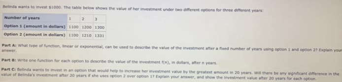 Belinda wants to invest $1000. The table below shows the value of her investment under two different options for three different years:
Number of years
2
Option 1 (amount in dollars) 1100 1200 1300
Option 2 (amount in dollars) 1100 1210 1331
Part A: What tvpe of function, linear or exponential, can be used to describe the value of the investment after a fixed number of years using option 1 and option 27 Explain your
answer.
Part B: Write one function for each option to describe the value of the investment f(n), in dollars, after n years.
Part Ci Belinda wants to invest in an option that would help to increase her investment value by the greatest amount in 20 years. Will there be any significant difference in the
value of Belinda's investment after 20 years if she uses option 2 over option 17 Explain your answer, and show the investment value after 20 years for each option.
