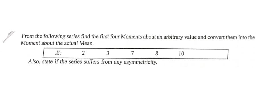 From the following series find the first four Moments about an arbitrary value and convert them into the
Moment about the actual Mean.
X:
2
3
7
8
10
Also, state if the series suffers from any asymmetricity.
