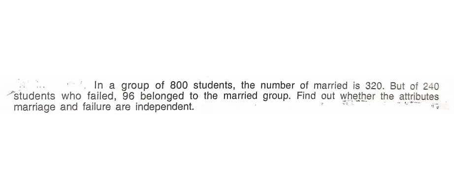 In a group of 800 students, the number of married is 320. But of 240
"students who failed, 96 belonged to the married group. Find out whether the attributes
marriage and failure are independent.
