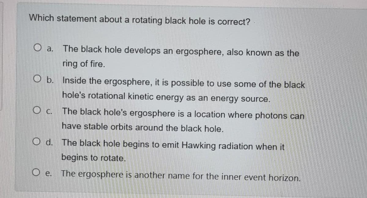 Which statement about a rotating black hole is correct?
O a. The black hole develops an ergosphere, also known as the
ring of fire.
O b. Inside the ergosphere, it is possible to use some of the black
hole's rotational kinetic energy as an energy source.
O c. The black hole's ergosphere is a location where photons can
have stable orbits around the black hole.
O d. The black hole begins to emit Hawking radiation when it
begins to rotate.
O e. The ergosphere is another name for the inner event horizon.
