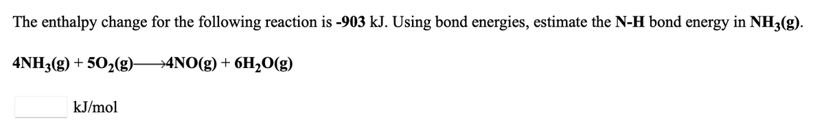 The enthalpy change for the following reaction is -903 kJ. Using bond energies, estimate the N-H bond energy in NH3(g).
→4NO(g) + 6H₂O(g)
4NH3(g) +50₂(g)-
kJ/mol