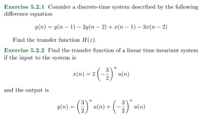 Exercise 5.2.1 Consider a discrete-time system described by the following
difference equation
у(п) — у(п — 1) — 2у(n — 2) + (n — 1) — З2(п - 2)
Find the transfer function H(z).
Exercise 5.2.2 Find the transfer function of a linear time invariant system
if the input to the system is
z(n) = 2 (-) u(n)
%3D
and the output is
y(n) = () u(n) +
2

