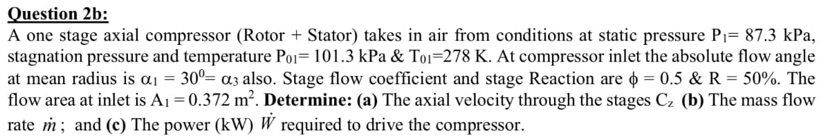 Question 2b:
A one stage axial compressor (Rotor + Stator) takes in air from conditions at static pressure P1= 87.3 kPa,
stagnation pressure and temperature Po1= 101.3 kPa & To1=278 K. At compressor inlet the absolute flow angle
30°= a3 also. Stage flow coefficient and stage Reaction are o = 0.5 & R = 50%. The
at mean radius is aj =
flow area at inlet is A1 = 0.372 m?. Determine: (a) The axial velocity through the stages Cz (b) The mass flow
rate m; and (c) The power (kW) W required to drive the compressor.
