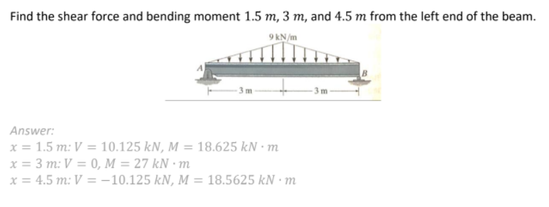 Find the shear force and bending moment 1.5 m, 3 m, and 4.5 m from the left end of the beam.
9 kN/m
3 m
Answer:
x = 1.5 m: V =
3 m: V = 0, M = 27 kN • m
x = 4.5 m: V = -10.125 kN, M :
10.125 kN, M = 18.625 kN·m
%3D
%3D
18.5625 kN · m
%3D
