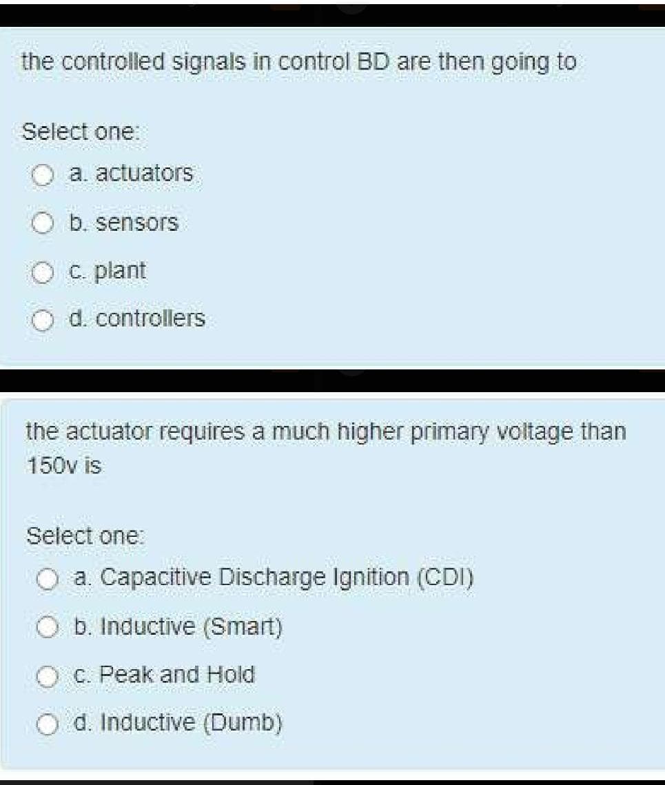 the controlled signals in control BD are then going to
Select one:
a. actuators
b. sensors
C. plant
d. controllers
the actuator requires a much higher primary voltage than
150v is
Select one:
O a Capacitive Discharge Ignition (CDI)
O b. Inductive (Smart)
O C. Peak
and Hold
O d. Inductive (Dumb)
