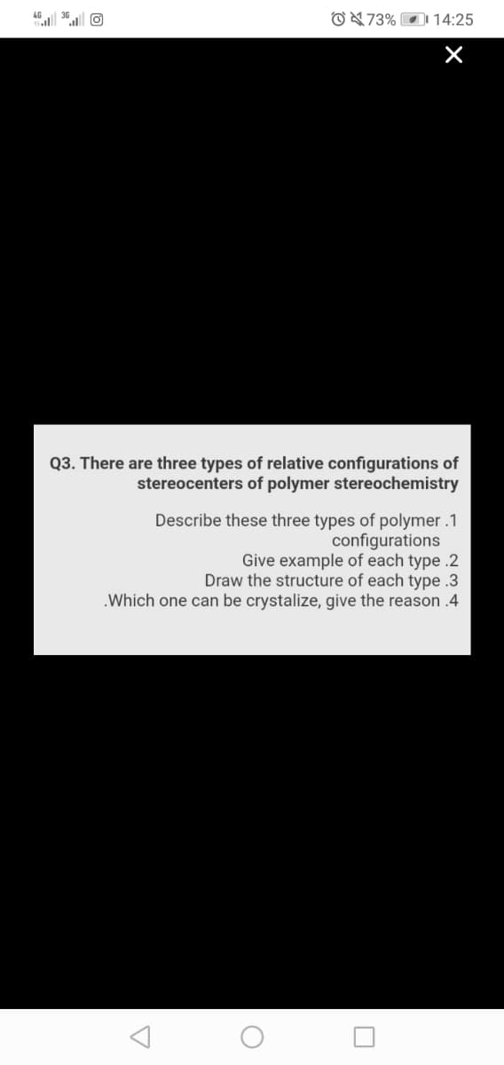 O473% O 14:25
Q3. There are three types of relative configurations of
stereocenters of polymer stereochemistry
Describe these three types of polymer .1
configurations
Give example of each type .2
Draw the structure of each type .3
.Which one can be crystalize, give the reason .4
