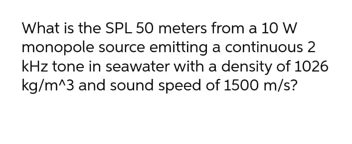 What is the SPL 50 meters from a 10 W
monopole source emitting a continuous 2
kHz tone in seawater with a density of 1026
kg/m^3 and sound speed of 1500 m/s?
