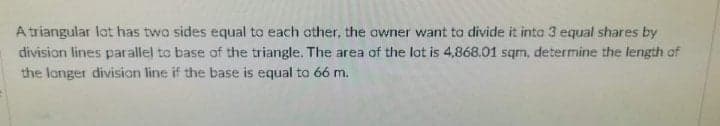 A triangular lot has two sides equal to each other, the awner want to divide it into 3 equal shares by
division lines parallel to base of the triangle. The area of the lot is 4,868.01 sqm, determine the length of
the longer divisian line if the base is equal to 66 m.
