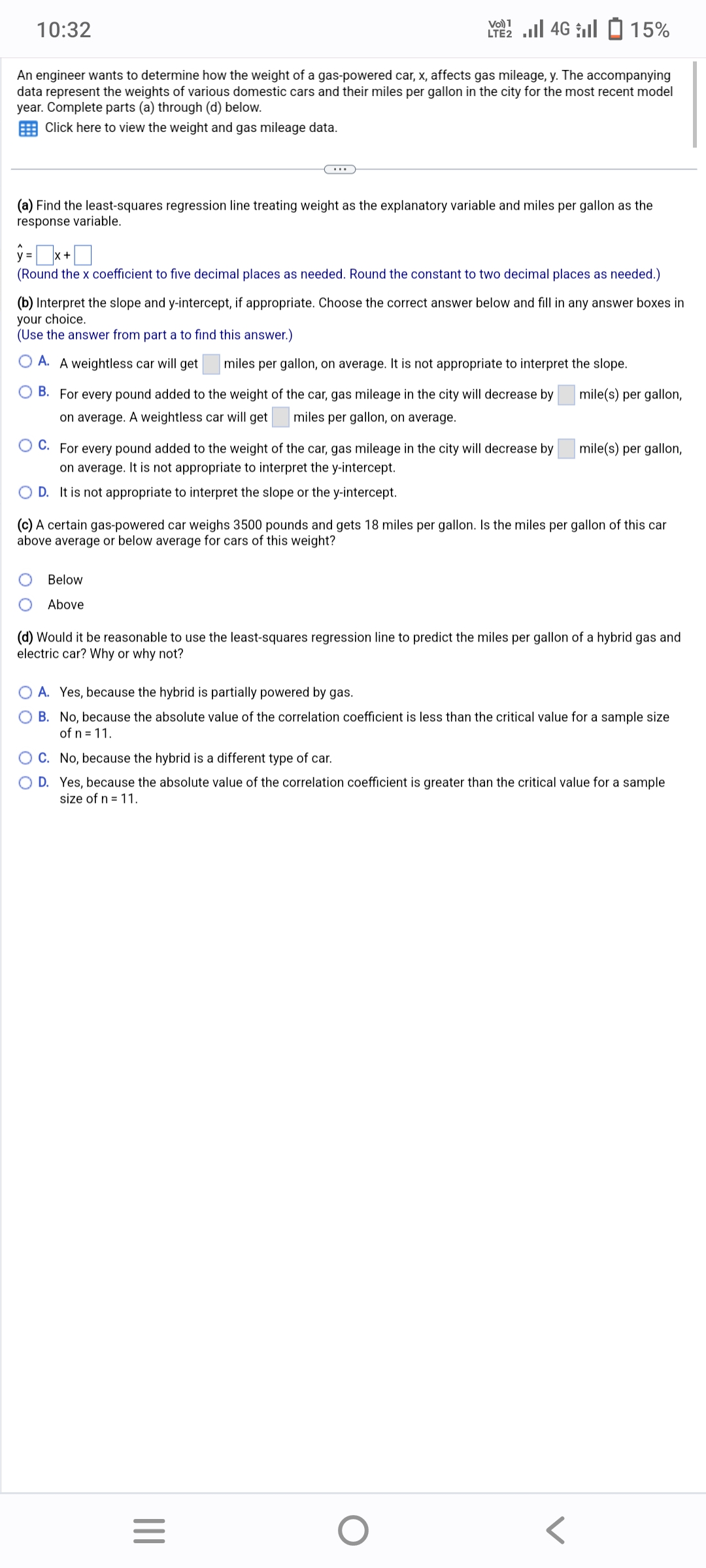 10:32
An engineer wants to determine how the weight of a gas-powered car, x, affects gas mileage, y. The accompanying
data represent the weights of various domestic cars and their miles per gallon in the city for the most recent model
year. Complete parts (a) through (d) below.
Click here to view the weight and gas mileage data.
(a) Find the least-squares regression line treating weight as the explanatory variable and miles per gallon as the
response variable.
1
ŷ=x+
(Round the x coefficient to five decimal places as needed. Round the constant to two decimal places as needed.)
2.4G 15%
(b) Interpret the slope and y-intercept, if appropriate. Choose the correct answer below and fill in any answer boxes in
your choice.
(Use the answer from part a to find this answer.)
OA. A weightless car will get miles per gallon, on average. It is not appropriate to interpret the slope.
mile(s) per gallon,
OB. For every pound added to the weight of the car, gas mileage in the city will decrease by
miles per gallon, on average.
on average. A weightless car will get
OC. For every pound added to the weight of the car, gas mileage in the city will decrease by
on average. It is not appropriate to interpret the y-intercept.
OD. It is not appropriate to interpret the slope or the y-intercept.
Below
Above
(c) A certain gas-powered car weighs 3500 pounds and gets 18 miles per gallon. Is the miles per gallon of this car
above average or below average for cars of this weight?
(d) Would it be reasonable to use the least-squares regression line to predict the miles per gallon of a hybrid gas and
electric car? Why or why not?
|||
mile(s) per gallon,
OA. Yes, because the hybrid is partially powered by gas.
B. No, because the absolute value of the correlation coefficient is less than the critical value for a sample size
of n = 11.
=
O C. No, because the hybrid is a different type of car.
O D. Yes, because the absolute value of the correlation coefficient is greater than the critical value for a sample
size of n = 11.
O