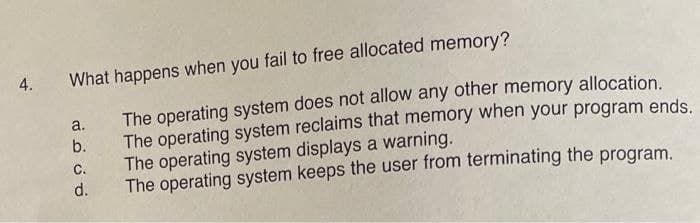 4.
What happens when you fail to free allocated memory?
The operating system does not allow any other memory allocation.
The operating system reclaims that memory when your program ends.
The operating system displays a warning.
a.
b.
C.
d.
The operating system keeps the user from terminating the program.
