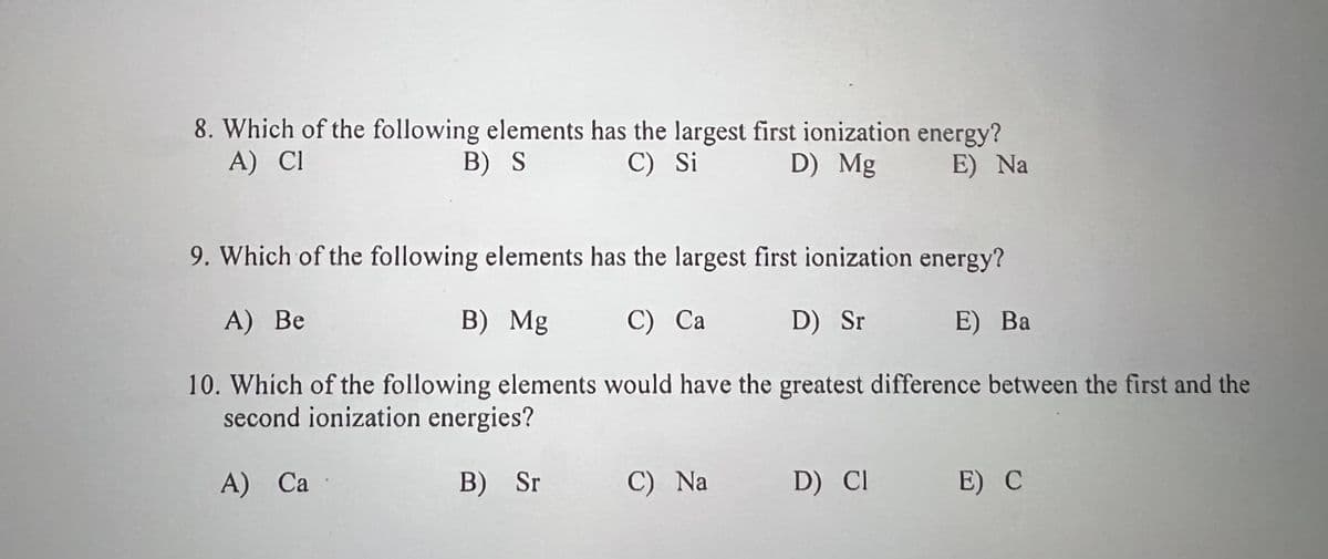 8. Which of the following elements has the largest first ionization energy?
A) Cl
B) S
C) Si
D) Mg
E) Na
9. Which of the following elements has the largest first ionization energy?
A) Be
B) Mg
C) Ca
D) Sr
E) Ba
10. Which of the following elements would have the greatest difference between the first and the
second ionization energies?
A) Ca
B) Sr
C) Na
D) CI
E) C
