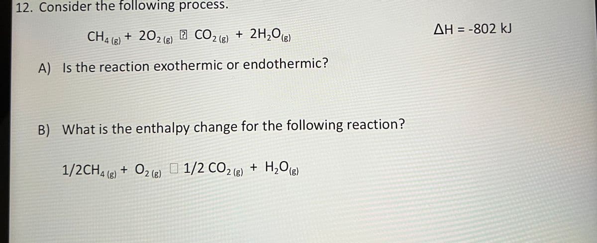 12. Consider the following process.
AH = -802 kJ
+ 202 (2) 2 CO2 (g) + 2H,O(3)
CHAIB)
+ 2H,O(g)
A) Is the reaction exothermic or endothermic?
B) What is the enthalpy change for the following reaction?
+ H2O(e)
1/2CH4 () + O2 () O 1/2 CO2 (8) + H,0R)
