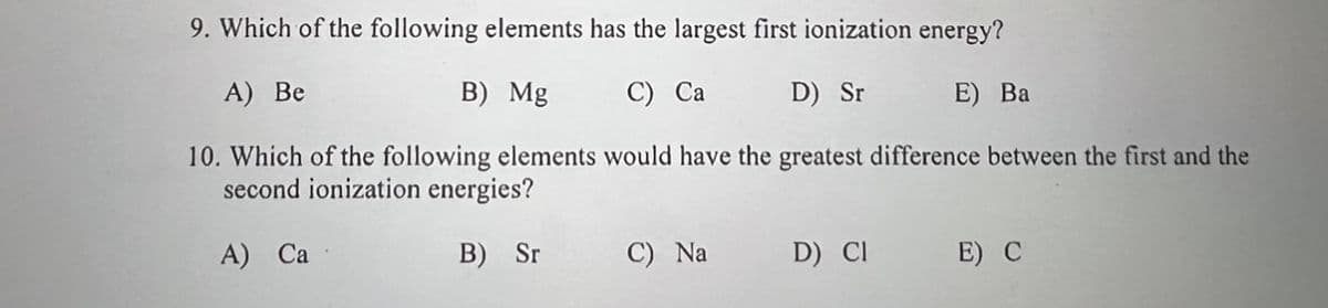9. Which of the following elements has the largest first ionization energy?
A) Be
B) Mg
C) Ca
D) Sr
E) Ba
10. Which of the following elements would have the greatest difference between the first and the
second ionization energies?
A) Ca
B) Sr
C) Na
D) CI
E) C
