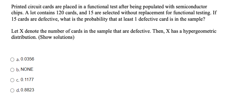 Printed circuit cards are placed in a functional test after being populated with semiconductor
chips. A lot contains 120 cards, and 15 are selected without replacement for functional testing. If
15 cards are defective, what is the probability that at least 1 defective card is in the sample?
Let X denote the number of cards in the sample that are defective. Then, X has a hypergeometric
distribution. (Show solutions)
a. 0.0356
O b. NONE
O c. 0.1177
O d.0.8823
