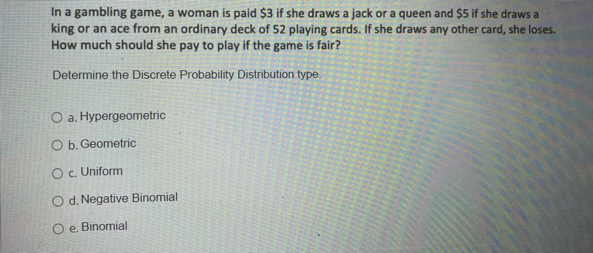 In a gambling game, a woman is paid $3 if she draws a jack or a queen and $5 if she draws a
king or an ace from an ordinary deck of 52 playing cards. If she draws any other card, she loses.
How much should she pay to play if the
game
is fair?
Determine the Discrete Probability Distribution type.
O a. Hypergeometric
O b. Geometric
O c. Uniform
O d. Negative Binomial
O e. Binomial
