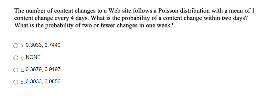 The number of content changes to a Web site follows a Poisson distribution with a mean of 1
content change every 4 days. What is the probability of a content change within two days?
What is the probability of two or fewer changes in one week?
a. 0.3033, 0.7440
O b. NONE
O c. 0.3679, 0.9197
O d.0.3033, 0.9856
