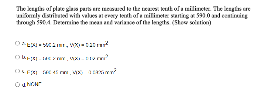 The lengths of plate glass parts are measured to the nearest tenth of a millimeter. The lengths are
uniformly distributed with values at every tenth of a millimeter starting at 590.0 and continuing
through 590.4. Determine the mean and variance of the lengths. (Show solution)
a. E(X) = 590.2 mm., V(X) = 0.20 mm2
O b. E(X) = 590.2 mm., V(X) = 0.02 mm2
O C. E(X) = 590.45 mm., V(X) = 0.0825 mm2
O d. NONE
